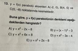 13. y = f(x) parabolü eksenleri A(-2, 0), B(4, 0) ve
C(0, -8) noktalarında kesmektedir.
Buna göre, y = f(x) parabolünün denklemi aşağı-
dakilerden hangisidir?
A) y=x²-2x-8
C) y = x² + 6x + 8
E) y = x² + 2x - 8
B) y=(x-1)²-3
D) y=x²-3x - 4