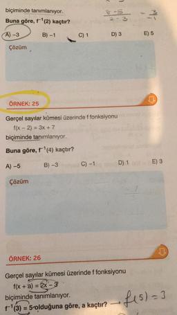 biçiminde tanımlanıyor.
Buna göre, f-¹(2) kaçtır?
A) -3
B) -1
Çözüm
ÖRNEK: 25
A) -5
Çözüm
C) 1
ÖRNEK: 26
2
Gerçel sayılar kümesi üzerinde f fonksiyonu
f(x - 2) = 3x + 7
biçiminde tanımlanıyor.
Buna göre, f¹(4) kaçtır?
B) -3
C) -1
7
& -S
2-3
D) 3
-3
Gerçel sayılar kümesi üzerinde f fonksiyonu
f(x + a) = 2x - 3
biçiminde tanımlanıyor.
f-¹(3) = 5-olduğuna göre, a kaçtır?
E) 5
♫
D) 1 E) 3
f(s) = 3