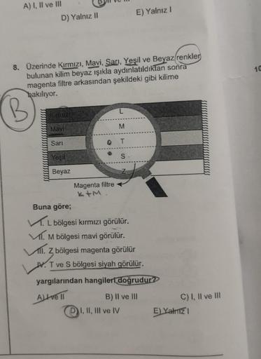 A) I, II ve III
D) Yalnız II
8. Üzerinde Kırmızı, Mavi, Sarı, Yeşil ve Beyaz renkler
bulunan kilim beyaz ışıkla aydınlatıldıktan sonra
magenta filtre arkasından şekildeki gibi kilime
bakılıyor.
Mavi
Sarı
Yesil
Beyaz
Magenta filtre
L
M
T
E) Yalnız I
S
Buna