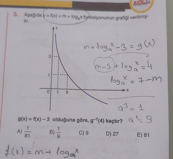 3. Aşağıda y = f(x) = m + log x fonksiyonunun grafiği verilmiş-
tir.
3
A)
1
AY
0 1
B)
9
1
AC
f(x) = m + logax
AYINLARI
Q³ = 1
g(x) = f(x) - 3 olduğuna göre, g-¹(4) kaçtır? at 9
1
C) 9 D) 27 E) 81
81
m+loga * -3 = g(x)
m-3 + log ² = 4
X
log₂x = 7-m