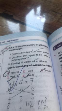 E ASIT-BAZ DENGESİ
10, 0,1 M HF çözeltisinin 25°C de pH değerini
azaltmak için,
1. Çözeltiye bir miktar KOH katısı eklemek
II. Çözeltiden aynı sıcaklıkta bir miktar,
buharlaştırmak
III. Çözeltiye bir miktar saf su eklemek
işlemlerinden hangileri ayrı ayrı yapılabilir?
A Yalnız II
B) I ve II
D) Yalnız y Eve
AJAH² + F
++o
9 10 +
ve III
ROVO
I ve III
PHI
1.
TEST
25°C
sulu
old
sa
(C