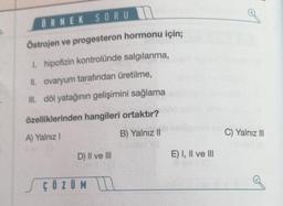 ÖRNEK SORU
Östrojen ve progesteron hormonu için;
1. hipofizin kontrolünde salgılanma,
II. ovaryum tarafından üretilme,
Ill. döl yatağının gelişimini sağlama
özelliklerinden hangileri ortaktır?
A) Yalnız I
B) Yalnız II
NEYY8
D) II ve III
ÇÖZÜM
E) I, II ve III
C) Yalnız III