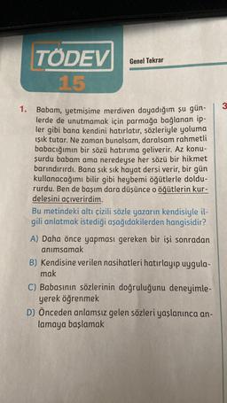 1.
TÖDEV
15
Genel Tekrar
Babam, yetmişime merdiven dayadığım şu gün-
lerde de unutmamak için parmağa bağlanan ip-
ler gibi bana kendini hatırlatır, sözleriyle yoluma
ışık tutar. Ne zaman bunalsam, daralsam rahmetli
babacığımın bir sözü hatırıma geliverir. Az konu-
şurdu babam ama neredeyse her sözü bir hikmet
barındırırdı. Bana sık sık hayat dersi verir, bir gün
kullanacağımı bilir gibi heybemi öğütlerle doldu-
rurdu. Ben de başım dara düşünce o öğütlerin kur-
delesini açıverirdim.
Bu metindeki altı çizili sözle yazarın kendisiyle il-
gili anlatmak istediği aşağıdakilerden hangisidir?
A) Daha önce yapması gereken bir işi sonradan
anımsamak
B) Kendisine verilen nasihatleri hatırlayıp uygula-
mak
C) Babasının sözlerinin doğruluğunu deneyimle-
yerek öğrenmek
D) Önceden anlamsız gelen sözleri yaşlanınca an-
lamaya başlamak
3