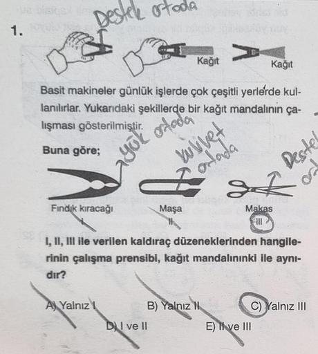 1.
DE
Destek ortoda
lanılırlar. Yukarıdaki şekillerde
lışması gösterilmiştir.
Buna göre;
yok ortada
Fındık kıracağı
Basit makineler günlük işlerde çok çeşitli yerlerde kul-
bir kağıt mandalının ça-
A Yalnız
Kağıt
Maşa
DI ve II
V
B) Yalnız II
Kağıt
I, II, I