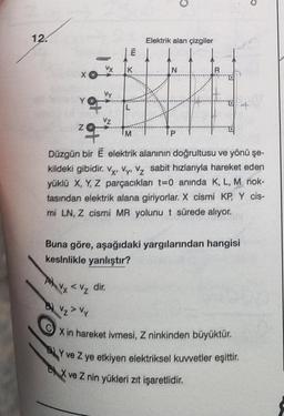 12.
X
YO
Z
E
VX K
VZ
L
Elektrik alan çizgiler
N
P
R
IM
Düzgün bir Ë elektrik alanının doğrultusu ve yönü şe-
kildeki gibidir. Vy, Vy, Vz sabit hizlarıyla hareket eden
yüklü X, Y, Z parçacıkları t=0 anında K, L, M nok-
tasından elektrik alana giriyorlar. X cismi KP, Y cis-
mi LN, Z cismi MR yolunu t sürede alıyor.
Buna göre, aşağıdaki yargılarından hangisi
kesinlikle yanlıştır?
Avy < V₂ dir.
B) Vz > Vy
X in hareket ivmesi, Z ninkinden büyüktür.
BY ve Z ye etkiyen elektriksel kuvvetler eşittir.
EX ve Z nin yükleri zıt işaretlidir.