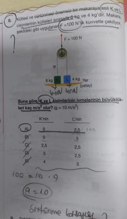 <
8. Kütlesi ve sürtünmesi önemsiz bir makaraya asılı K ve L
cisimlerinin kütleleri sırasıyla 6 kg ve 4 kg'dir. Makara,
şekildeki gibi uygulanan (F=100 N'lik kuvvetle çekiliyor.
Bädad
A)
6 kg K
SON YON
Buna göre, K ve L cisimlerinin ivmelerinin büyüklük-
leri kaç m/s² olur? (g = 10 m/s²)
K'nin
Sekild
ip
0
0
2,5
4
100 = 199
9=10
F = 100 N
4 kg Yer
(yatay)
L'nin
2.5 10
5
2,5
2,5
5
Sürtünme bosakey ?