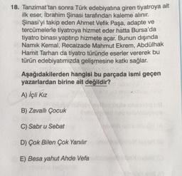 18. Tanzimat'tan sonra Türk edebiyatına giren tiyatroya ait
ilk eser, İbrahim Şinasi tarafından kaleme alınır.
Şinasi'yi takip eden Ahmet Vefik Paşa, adapte ve
tercümelerle tiyatroya hizmet eder hatta Bursa'da
tiyatro binası yaptırıp hizmete açar. Bunun dışında
Namık Kemal, Recaizade Mahmut Ekrem, Abdülhak
Hamit Tarhan da tiyatro türünde eserler vererek bu
türün edebiyatımızda gelişmesine katkı sağlar.
oplosmi
Aşağıdakilerden hangisi bu parçada ismi geçen
yazarlardan birine ait değildir?
A) İçli Kız
B) Zavallı Çocuk
C) Sabr u Sebat
D) Çok Bilen Çok Yanılır
E) Besa yahut Ahde Vefa
men