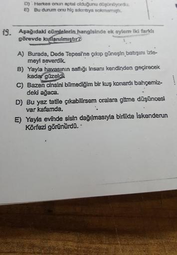 D) Herkes onun aptal olduğunu düşünüyordu.
E) Bu durum onu hiç sıkıntıya sokmamıştı.
19. Aşağıdaki cümlelerin hangisinde ek eylem iki farklı
görevde kışlanılmıştır?
A) Burada, Dede Tepesi'ne çıkıp güneşin batışını İzle-
meyi severdik.
B) Yayla havasının sa