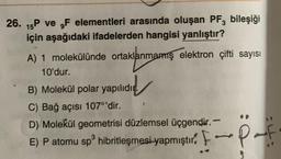 26. 15P ve F elementleri arasında oluşan PF3 bileşiği
için aşağıdaki ifadelerden hangisi yanlıştır?
A) 1 molekülünde ortaklanmamış elektron çifti sayısı
10'dur.
B) Molekül polar yapılıdır.
C) Bağ açısı 107°'dir.
D) Molekül geometrisi düzlemsel üçgendir.-
E) P atomu sp³ hibritleşmesi yapmıştır. F
3
-P