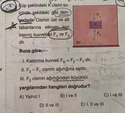 Küp şeklindeki K cismi su
içinde şekildeki gibi den-
gededir. Cismin üst ve alt
tabanlarına etkiyen sivi
basınç kuvvetleri F₁ ve F₂
2
dir.
Su
II. F₂-F₁ cismin ağırlığına eşittir.
2
III. F₂ cismin ağırlığından büyüktür.
yargılarından hangileri doğrudur?
A) Yalnız I
B) I ve II
D) II ve III
F
K
TI
Buna göre;
B
I. Kaldırma kuvveti F = F₂-F₁ dir. F
1
F1
2
E) I, II ve III
C) I ve III