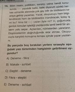 sunda
14. Bilim insanı, politikacı, sanatçı yalnız kendi konu-
yazabilir belki, belki diyorum çünkü her-
kes uzmanlık alanında çok şey bilir de bildiklerini bir
araya getirip yazamaz. Yazar, okuyucuyu hem bilgi-
lendirecek hem de bildiklerine inandıracak, kolay iş
mi bu? Ama bir ---- yazarı öyle mi? O, çoğunlukla
günlük konuları işlediği yazılarında senli benli bir an-
latım yolu seçer. Açılardan, nüktelerden yararlanır.
Düşüncelerinin doğruluğunda israr etmez. Okuyu-
cuyla karşılıklı konuşma teması içinde yazar yazıları-
Bu parçada boş bırakılan yerlere sırasıyla aşa-
ğıdaki yazı türlerinden hangisinin getirilmesi uy-
gundur?
A) Deneme - fikra
B) Makale - sohbet
C) Eleştiri- deneme
D) Fıkra - eleştiri
E) Deneme - sohbet