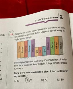 Iduğu
r?
Roman
Roman
Roman
Roman
Roman
8. Sınıf Deneme Sınavı
13. Aşağıda bir sınıfın kütüphanesinde yer alan ve aynı
türdeki farklı renklerin farklı kitapları temsil ettiği ki-
taplar gösterilmiştir.
Şiir
Şiir
Şiir
B) 60
04
Hikaye
Hikaye
Hikaye
Hikaye
Bu kütüphanede
bulunan
kitap türlerinin her birinden
birer tane seçilerek üçer kitaplık kitap setleri oluştu-
rulacaktır.
Buna göre hazırlanabilecek olası kitap setlerinin
sayısı kaçtır?
A) 50
C) 70
D) 80