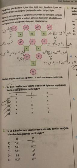 Aşağıdaki çemberlerin içine birer üslü sayı karelerin içine ise
toplama (+) ya da çarpma (x) işlemlerinden biri yazılıyor.
Karenin içindeki işlem o kareninin üstündeki iki çemberin içindeki
sayılara uygulanıp elde edilen sonuç o kareninin altındaki çem-
bere yazılarak aşağıdaki diyagram oluşturuluyor.
22
X
26--23
-1.2-3.26=-1.23
AJ
A
ABODE
-23
A
X
X
X
+
B)
+
C)
26
D
A) 5.23
3.23
3.23
D) 3.2
E) 5.23
2
D
B
25
G
F
B
Verilen bilgilere göre aşağıdaki 1., 2. ve 3. soruları cevaplayınız.
+
1. A, B, C harflerinin yerine yazılacak işlemler aşağıdaki-
lerden hangisinde verilmiştir?
+
X
+
X
X
E
28
E
5.23
28
C
28
215
23
Üslü ifadeler ve Der
2b B225 E)
✓
+
2.25-2³-125
20-2²²=2²
2. D ve E harflerinin yerine yazılacak üslü sayılar aşağıda-
kilerden hangisinde verilmiştir?
3.
C
+
X
+
-1.2³-12-²1.23
X
X
G hart
bulum
aşağı
A)
4. a,
20
5.