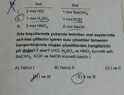 ✓
1.
Asit
2 mol HCI
1 mol H₂SO4
2 mol HNO3
A) Yalnız I
Baz
D) I ve III
1 mol Ba(OH)2
1 mol KOH
2 mol NaOH
Oda koşullarında yukarıda belirtilen mol sayılarında
asit-baz çiftlerini içeren sulu çözeltiler tamamen
karıştırıldığında oluşan çözeltilerden hangilerinin
pH değeri 7 olur? (HCI, H₂SO4 ve HNO3 kuvvetli asit,
Ba(OH)2, KOH ve NaOH kuvvetli bazdır.)
sond
B) Yalnız II
E) II ve III
C) I ve II