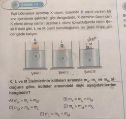 222 ÖRNEK-14
Eşit bölmelere ayrılmış X cismi, üzerinde K cismi varken bir
SIVI içerisinde şekildeki gibi dengededir. X cisminin üzerinden
K cismi alınıp cismin üzerine L cismi konulduğunda cisim Şe-
kil Il'deki gibi, L ve M cismi konulduğunda ise Şekil Ill'teki gibi
dengede kalıyor.
X
X
A) mk > m₁ > m
C) mM > mk = ML
LM
Şekil I
Şekil II
Şekil III
ol-
K, L ve M cisimlerinin kütleleri sırasıyla m, m ve m
duğuna göre, kütleler arasındaki ilişki aşağıdakilerden
hangisidir?
X₁
E) m₁ > mk = MM
B) m = m₁ = MM
D) m, > mM > mk
B
l'o
k