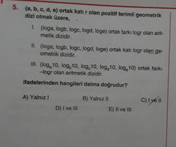 5. (a, b, c, d, e) ortak katı r olan pozitif terimli geometrik
dizi olmak üzere,
1.
(loga, logb, logc, logd, loge) ortak farkı logr olan arit-
metik dizidir.
II. (loga, logb, logc, logd, loge) ortak katı logr olan ge-
ometrik dizidir.
III. (loga 10, log10, log 10, log 10, log 10) ortak farkı
-logr olan aritmetik dizidir.
ifadelerinden hangileri daima doğrudur?
A) Yalnız I
D) I ve III
B) Yalnız II
E) II ve III
C) I ve II