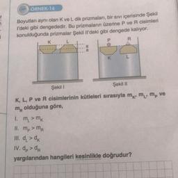 77
1
ÖRNEK-16
Boyutları aynı olan K ve L dik prizmaları, bir sıvı içerisinde Şekil
l'deki gibi dengededir. Bu prizmaların üzerine P ve R cisimleri
konulduğunda prizmalar Şekil Il'deki gibi dengede kalıyor.
L
P
K
a
K
R
Şekil I
Şekil II
K, L, P ve R cisimlerinin kütleleri sırasıyla m, m, m, ve
m olduğuna göre,
1. m₁ > mk
II. mp > MA
III. d >dk
IV. dp> da
yargılarından hangileri kesinlikle doğrudur?