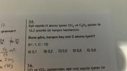 17
= gramdır?
14
N
21
N
14 =X
N
ur. 2305
Hir. 1989
35.
Eşit sayıda H atomu içeren CH4 ve C3H6 gazları ile
13,2 gramlık bir karışım hazırlanıyor.
Buna göre, karışım kaç mol C atomu içerir?
(H:1, C:12)
A) 0,1 B) 0,2 C) 0.3 D) 0,6 E) 0.9
36.
ve C CO, gazlarından eşit mol sayıda içeren bir