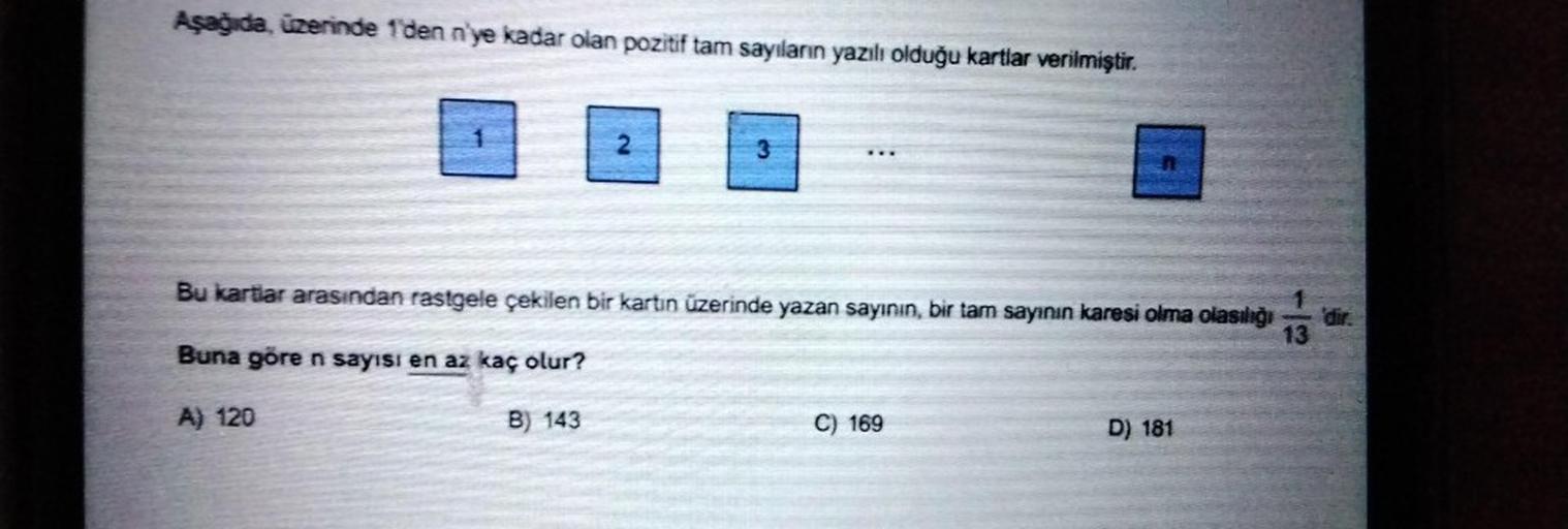 Aşağıda, üzerinde 1'den n'ye kadar olan pozitif tam sayıların yazılı olduğu kartlar verilmiştir.
2
3
Bu kartlar arasından rastgele çekilen bir kartın üzerinde yazan sayının, bir tam sayının karesi olma olasılığı
Buna göre n sayısı en az kaç olur?
A) 120
B)