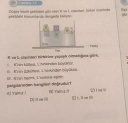 ÖRNEK-17
Düşey kesiti şekildeki gibi olan K ve L cisimleri, birbiri üzerinde
şekildeki konumlarda dengede kalıyor.
K
L
SIVI
K
D) II ve III
K
h
h
Yatay
Yer
K ve L cisimleri birbirine yapışık olmadığına göre,
1. K'nin kütlesi, L'ninkinden büyüktür.
II. K'nin özkütlesi, L'ninkinden büyüktür.
III. K'nin hacmi, L'ninkine eşittir.
yargılarından hangileri doğrudur?
A) Yalnız I
B) Yalnız II
C) I ve II
E) I, II ve III
Eşit
gibi
E