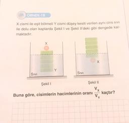 ÖRNEK-18
X cismi ile eşit bölmeli Y cismi düşey kesiti verilen aynı cins SIVI
ile dolu olan kaplarda Şekil I ve Şekil Il'deki gibi dengede kal-
maktadır.
SIVI
SIVI
X
Şekil I
Şekil II
Vx
Buna göre, cisimlerin hacimlerinin oranı
Vy
kaçtır?