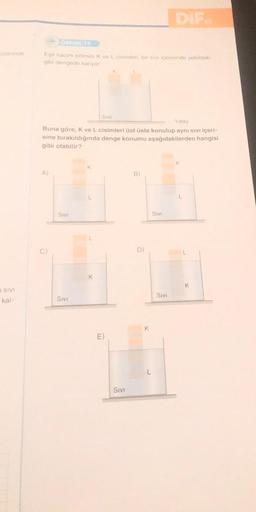 üzerinde
S SIVI
kal-
ÖRNEK 19
Eşit hacim bölmeli K ve L cisimleri, bir sıvı içerisinde şekildeki
gibi dengede kalıyor.
A)
ō
Yatay
Buna göre, K ve L cisimleri üst üste konulup aynı sıvı içeri-
sine bırakıldığında denge konumu aşağıdakilerden hangisi
gibi olabilir?
SIVI
SIVI
K
SIVI
K
K
E)
SIVI
B)
D)
K
DIF.
SIVI
SIVI
K
K