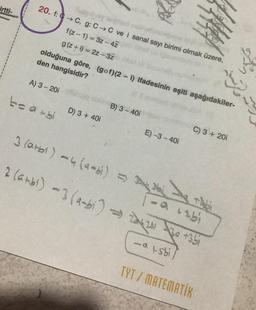 irtti-
20. f: C→C, g: C→C ve i sanal sayı birimi olmak üzere,
f(z-1)=3z-4Z
g (z+i)= 2z-3Z
olduğuna göre, (gof)(2- i) ifadesinin eşiti aşağıdakiler-
den hangisidir?
A) 3 - 201
t=a+bi
D) 3 + 40i
B) 3-40i
E)-3-40i
C) 3 + 201
3 (a+b) -4 (a-bi) =>
2 (ambi) -3 (a-bi) ⇒ 224201-30 +351
-atsbi
Nai
- a tabi
TYT / MATEMATİK
Abi
1