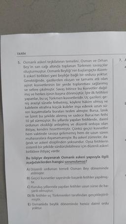 TARİH
5. Osmanlı askerî teşkilatının temelini, Osman ve Orhan
Bey'in san cağı altında toplanan Türkmen savaşçılar
oluşturmuştur. Osmanlı Beyliği'nin başlangıçta düzen-
li askerî birlikleri yani beyliğe bağlı bir ordusu yoktur.
Gerektiğinde, gazilerden oluşan ve tamamı atlı olan
aşiret kuvvetlerinin bir yerde toplanması sağlanmış
ve sefere çıkılmıştır. Savaş bitince bu kuvvetler dağıl-
mış ve herkes işinin başına dönmüştür. İşte ilk fetihleri
yapanlar, bu uç Türkmen kuvvetleridir. Uç gazileri; ge-
niş araziyi süratle fethetmiş, köylere hâkim olmuş ve
kalelerin etrafına küçük kuleler inşa ederek uzun sü-
ren kuşatmalarla buraları teslim almıştır. Bursa, İznik
ve İzmit bu şekilde alınmış ve sadece Bursa'nın fethi
10 yıl sürmüştür. Bu yıllarda yapılan fetihlerde, daimî
ordunun eksikliği anlaşılmış ve düzenli orduya olan
ihtiyaç kendini hissettirmiştir. Çünkü geçici kuvvetler
hem vaktinde savaşa gelememiş hem de uzun süren
muhasaralara dayanamamıştır. Bu askerî zümreler, da-
ğınık ve askerî disiplinden yoksundur. Oysa fetihlerin
sistemli bir şekilde sürdürülebilmesi için düzenli askerî
birliklere ihtiyaç vardır.
Bu bilgiye dayanarak Osmanlı askeri yapısıyla ilgili
aşağıdakilerden hangisi savunulamaz?
A) Düzenli ordunun temeli Osman Bey döneminde
atılmıştır.
B) Geçici kuvvetler sayesinde başarılı fetihler yapılmış-
tır.
C) Kuruluş yıllarında yapılan fetihler uzun sürse de ba-
şarılı olmuştur.
D) İlk fetihler uç Türkmenleri tarafından gerçekleştiril-
miştir.
E) Osmanlıda beylik döneminde henüz daimi ordu
yoktur.
7. F
a
E
