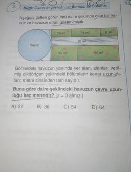 9.
80
to
Bilgi: Dairenin çevresi 2r formülü Ne bulunur.
Aşağıda üstten görünümü daire şeklinde olan bir ha-
vuz ve havuzun etrafı gösterilmiştir.
Havuz
10 m²
35 m²
18 m2
36 m²
55 m²
8 m²
Görseldeki havuzun yanında yer alan, alanları veril-
miş dikdörtgen şeklindeki bölümlerin kenar uzunluk-
ları; metre cinsinden tam sayıdır.
Buna göre daire şeklindeki havuzun çevre uzun-
luğu kaç metredir? (= 3 aliniz.)
A) 27
B) 36
C) 54
D) 64
10