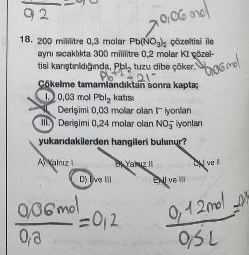 92
0,06 mel
18. 200 mililitre 0,3 molar Pb(NO3)2 çözeltisi ile
aynı sıcaklıkta 300 mililitre 0,2 molar KI çözel-
tisi karıştırıldığında, Pol₂ tuzu dibe çöker.
Pb + ² = 21-
Çökelme tamamlandıktan sonra kapta;
10,03 mol Pbl₂ katısı
Derişimi 0,03 molar olan I