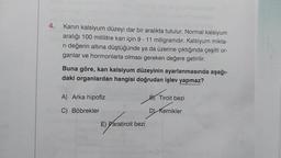 4.
Kanın kalsiyum düzeyi dar bir aralıkta tutulur. Normal kalsiyum
aralığı 100 mililitre kan için 9-11 miligramdır. Kalsiyum mikta-
ri değerin altına düştüğünde ya da üzerine çıktığında çeşitli or-
ganlar ve hormonlarla olması gereken değere getirilir.
Buna göre, kan kalsiyum düzeyinin ayarlanmasında aşağı-
daki organlardan hangisi doğrudan işlev yapmaz?
A) Arka hipofiz
C) Böbrekler
E) Paratiroit bezi
B) Tiroit bezi
D) Kemikler