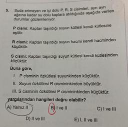 5.
Suda erimeyen ve içi dolu P, R, S cisimleri, ayrı ayrı
ağzına kadar su dolu kaplara atıldığında aşağıda verilen
durumlar gözlemleniyor.
P cismi: Kaptan taşırdığı suyun kütlesi kendi kütlesine
eşittir.
R cismi: Kaptan taşırdığı suyun hacmi kendi hacminden
küçüktür.
S cismi: Kaptan taşırdığı suyun kütlesi kendi kütlesinden
küçüktür.
Buna göre,
I. P cisminin özkütlesi suyunkinden küçüktür.
II. Suyun özkütlesi R cismininkinden büyüktür.
III. S cisminin özkütlesi P cismininkinden küçüktür.
yargılarından hangileri doğru olabilir?
A) Yalnız II
B) I ve II
D) II ve III
C) I ve III
E) I, II ve III