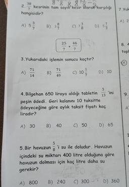 2.
38
88888
kesrinin tam sayılı kesir olarak karşılığı
hangisidir?
A) 5/
A)
71
14
B) 3
3.Yukarıdaki işlemin sonucu kaçtır?
B)
25
71
49
A) 800
C) 73/1 D) 573
46
7
C) 10
5
4. Bilgehan 650 liraya aldığı tabletin 13
peşin ödedi. Geri kalanını 10 taksitte
ödeyeceğine göre aylık taksit fiyatı kaç
liradır?
B) 240
D) 10
A) 30 B) 40 C) 50 D) 65
5
5.Bir havuzun 'i su ile doludur. Havuzun
8
içindeki su miktarı 400 litre olduğuna göre
havuzun dolması için kaç litre daha su
gerekir?
'ini
C) 300
7.Yuk
D) 360
A) 2
8. 4
topl
A
9.
A