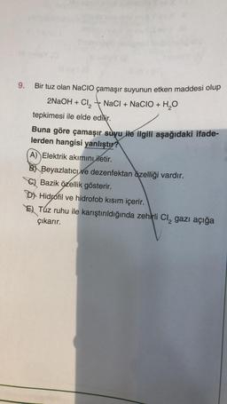 9. Bir tuz olan NaCIO çamaşır suyunun etken maddesi olup
NaCl + NaCIO + H₂O
2NaOH + Cl₂
tepkimesi ile elde edilir.
-
Buna göre çamaşır suyu ile ilgili aşağıdaki ifade-
lerden hangisi yanlıştır?
A) Elektrik akımını iletir.
B) Beyazlatıcı ve dezenfektan özelliği vardır.
C) Bazik özellik gösterir.
D) Hidrofil ve hidrofob kısım içerir.
E) Tuz ruhu ile karıştırıldığında zehirli Cl₂ gazı açığa
çıkarır.