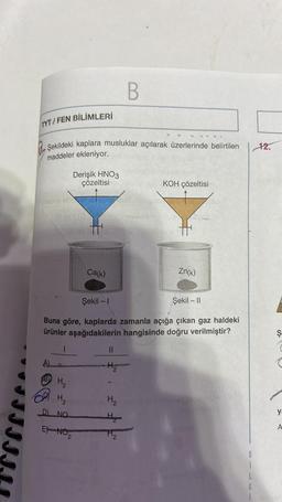 TYT/FEN BİLİMLERİ
Şekildeki kaplara musluklar açılarak üzerlerinde belirtilen
maddeler ekleniyor.
Neno ebron
Il ev 1 (0
B
Derişik HNO3
H₂₂
H₂
D) NO
çözeltisi loo
So
llev
EX-NO₂
2
B
Ca(k)
Şekil - 1
Şekil - II
Buna göre, kaplarda zamanla açığa çıkan gaz haldeki
ürünler aşağıdakilerin hangisinde doğru verilmiştir?
||
KOH çözeltisi
Zn(k)
H₂ minsine led oblig
H₂
H₂
G
12.
Ş
C
ya
A