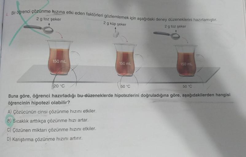 Bir öğrenci çözünme hızına etki eden faktörleri gözlemlemek için aşağıdaki deney düzeneklerini hazırlamıştır.
2 g toz şeker
2 g küp şeker
2 g toz şeker
150 mL
150 mL
A) Çözücünün cinsi çözünme hızını etkiler.
B) Sıcaklık arttıkça çözünme hızı artar.
C) Çöz