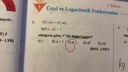 Zor
sayıdır.
E) 2
5-LYS)
6.
TEST
3. Bölüm
1 Üstel ve Logaritmik Fonksiyonlar
f: [1,∞) → [1,00)
f(ex) = √x+1
olduğuna göre, f¹(2) değeri kaçtır?
A) 1
B)e-1(C) e
D) e²
E) in2
(2013-LYS1)
99
9.
T
ifac
A)
log