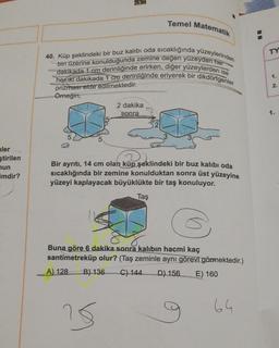 ler
ştirilen
mun
imdir?
40. Küp şeklindeki bir buz kalıbı oda sıcaklığında yüzeylerinden
biri üzerine konulduğunda zemine değen yüzeyden her
dakikada 1 cm derinliğinde erirken, diğer yüzeylerden ise
her iki dakikada 1 cm derinliğinde eriyerek bir dikdörtgenler
prizması elde edilmektedir.
Örneğin,
Temel Matematik
2 dakika
sonra
Bir ayrıtı, 14 cm olan küp şeklindeki bir buz kalıbı oda
sıcaklığında bir zemine konulduktan sonra üst yüzeyine
yüzeyi kaplayacak büyüklükte bir taş konuluyor.
Taş
15
Buna göre 6 dakika sonra kalıbın hacmi kaç
santimetreküp olur? (Taş zeminle aynı görevi görmektedir.)
A) 128
B) 136 C) 144 D) 156 E) 160
64
☐☐
TY
1.
2.
1.