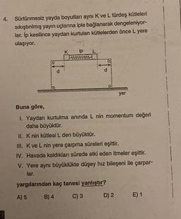 4.
Sürtünmesiz yayda boyutları aynı K ve L türdeş kütleleri
sıkıştırılmış yayın uçlarına iple bağlanarak dengeleniyor-
lar. İp kesilince yaydan kurtulan kütlelerden önce L yere
ulaşıyor.
GY
A) 5
K ip
d
Buna göre,
1. Yaydan kurtulma anında L nin momentum değeri
daha büyüktür.
II. K nin kütlesi L den büyüktür.
III. K ve L nin yere çarpma süreleri eşittir.
IV. Havada kaldıkları sürede etki eden itmeler eşittir.
V. Yere aynı büyüklükte düşey hız bileşeni ile çarpar-
lar.
yargılarından kaç tanesi yanlıştır?
B) 4
C) 3
yer
D) 2
E) 1