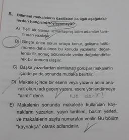 5. Bilimsel makalelerin özellikleri ile ilgili aşağıdaki-
lerden hangisini söyleyemeyiz?
A) Belli bir alanda uzmanlaşmış bilim adamları tara-
fından yazılırlar
B) Girişte önce sorun ortaya konur, gelişme bölü-
münde daha önce bu konuda yazılanlar değer-
lendirilir, sonuç bölümünde veriler değerlendirile-
rek bir sonuca ulaşılır.
C) Başka yazarlardan alıntılanan görüşler makalenin
içinde ya da sonunda mutlaka belirtilir.
D) Makale içinde bir eserin veya yazarın adını ana-
rak okuru adı geçen yazara, esere yönlendirmeye
"alıntı" denir.
Ne denir?
E) Makalenin sonunda makalede kullanılan kay-
nakların yazarları, yayın tarihleri, basım yerleri,
ve makalelerin sayfa numaraları verilir. Bu bölüm
"kaynakça" olarak adlandırılır. ✓