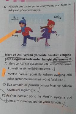 3. Aşağıda buz pateni pistinde kaymakta olan Mert ve
Aslı'ya ait görsel verilmiştir.
Bati
Mert
Doğu
Aslı
Mert ve Aslı verilen yönlerde hareket ettiğine
göre aşağıdaki ifadelerden hangisi şöylenemez?
A) Mert ve Aslı'nın ayaklarına etki eden sürtünme
kuvvetinin yönleri birbirine zıttır.
B) Mert'in hareket yönü ile Aslı'nın ayağına etki
eden sürtünme kuvvetinin yönü farklıdır.
C) Buz zeminin az pürüzlü olması Mert ve Aslı'nın
kaymasını sağlamıştır.
D) Aslı'nın hareket yönü ile Mert'in ayağına etki
eden sürtünme kuvvetinin yönü aynıdır.