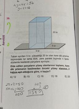 9
karekök
30
39.
2
4y+4x=56
y+x=14
20 br
5 br
hav absoluy
Taban ayrıtları 5 br, yüksekliği 20 br olan kare dik prizma
biçimindeki bir tahta blok, yere paralel biçimde n farklı
düzlemle kesilerek parçalara ayrılıyor.
25x2=50
100X4=40
t
5 br
Elde edilen parçaların yüzey alanlarının toplamı, kare
dik prizmanın kesilmeden önceki yüzey alanının 3
katına eşit olduğuna göre, n kaçtır?
A) 12
B) 15
C) 16 D) 18 E) 20
450 11350
11350