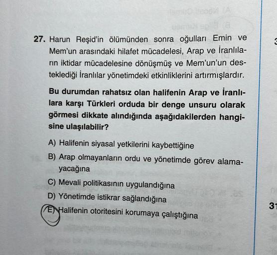 (8
27. Harun Reşid'in ölümünden sonra oğulları Emin ve
Mem'un arasındaki hilafet mücadelesi, Arap ve İranlıla-
rın iktidar mücadelesine dönüşmüş ve Mem’un'un des-
teklediği İranlılar yönetimdeki etkinliklerini artırmışlardır.
Bu durumdan rahatsız olan hali