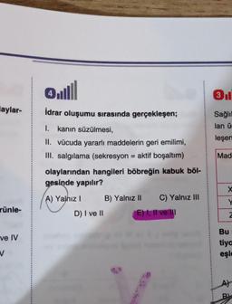 laylar-
rünle-
ve IV
V
Q.lll
4
İdrar oluşumu sırasında gerçekleşen;
I. kanın süzülmesi,
II. vücuda yararlı maddelerin geri emilimi,
III. salgılama (sekresyon = aktif boşaltım)
olaylarından hangileri böbreğin kabuk böl-
gesinde yapılır?
A) Yalnız I
D) I ve II
B) Yalnız II
C) Yalnız III
E) I, II ve III
3
Sağlıl
lan ü
leşen
Mad
X
Y
Z
Bu
tiya
eşle
A)