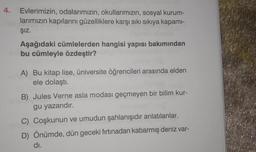 4.
Evlerimizin, odalarımızın, okullarımızın, sosyal kurum-
larımızın kapılarını güzelliklere karşı sıkı sıkıya kapami-
Şız.
Aşağıdaki cümlelerden hangisi yapısı bakımından
bu cümleyle özdeştir?
A) Bu kitap lise, üniversite öğrencileri arasında elden
ele dolaştı.
B) Jules Verne asla modası geçmeyen bir bilim kur-
gu yazarıdır.
C) Coşkunun ve umudun şahlanışıdır anlatılanlar.
D) Önümde, dün geceki fırtınadan kabarmış deniz var-
di.