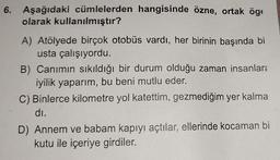 6. Aşağıdaki cümlelerden hangisinde özne, ortak öge
olarak kullanılmıştır?
A) Atölyede birçok otobüs vardı, her birinin başında bi
usta çalışıyordu.
B) Canımın sıkıldığı bir durum olduğu zaman insanlar:
iyilik yaparım, bu beni mutlu eder.
C) Binlerce kilometre yol katettim, gezmediğim yer kalma
di.
D) Annem ve babam kapıyı açtılar, ellerinde kocaman bi
kutu ile içeriye girdiler.