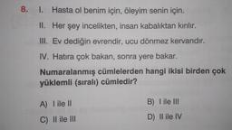 8. 1. Hasta ol benim için, öleyim senin için.
II. Her şey incelikten, insan kabalıktan kırılır.
III. Ev dediğin evrendir, ucu dönmez kervandır.
IV. Hatıra çok bakan, sonra yere bakar.
Numaralanmış cümlelerden hangi ikisi birden çok
yüklemli (sıralı) cümledir?
A) I ile II
C) II ile III
B) I ile III
D) II ile IV