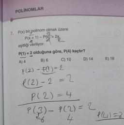 POLINOMLAR
7. P(x) bir polinom olmak üzere
P(x + 1) - P(x) = 2x
eşitliği veriliyor.
P(1) = 2 olduğuna göre, P(4) kaçtır?
A) 4
B) 6
C) 10
P(2) - P(1)=2
P(2)-2=2
D) 14
P(2)=4
P(3) - 9(2) = 2
4
E) 18
P(4)=8