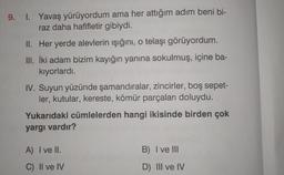 9. 1. Yavaş yürüyordum ama her attığım adım beni bi-
raz daha hafifletir gibiydi.
II. Her yerde alevlerin ışığını, o telaşı görüyordum.
III. İki adam bizim kayığın yanına sokulmuş, içine ba-
kıyorlardı.
IV. Suyun yüzünde
şamandıralar, zincirler, boş sepet-
ler, kutular, kereste, kömür parçaları doluydu.
Yukarıdaki cümlelerden hangi ikisinde birden çok
yargı vardır?
A) I ve II.
C) II ve IV
B) I ve III
D) III ve IV