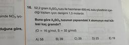 sinde NO3 iyo-
duğuna göre,
16. 52,2 gram X₂SO4 tuzu ile hazırlanan 600 mL sulu çözeltinin içer-
diği toplam iyon derişimi 1,5 molardır.
Buna göre X₂SO4 tuzunun yapısındaki X atomunun mol küt-
lesi kaç gramdır?
(0 = 16 g/mol, S = 32 g/mol)
A) 58
B) 39
C) 29
D) 23
E) 19